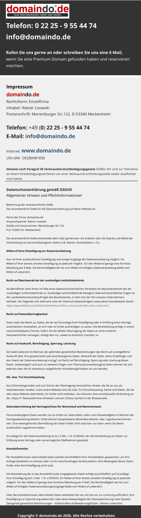 Telefon: 0 22 25 - 9 55 44 74info@domaindo.de  Rufen Sie uns gerne an oder schreiben Sie uns eine E-Mail, wenn Sie eine Premium-Domain gefunden haben und reservieren  möchten.   Impressum domaindo.deRechtsform: Einzelfirma Inhaber: Rainer Lisowski Postanschrift: Marienburger Str.122, D-53340 Meckenheim   Telefon: +49 (0) 22 25 - 9 55 44 74 E-Mail: info@domaindo.de  Internet: www.domaindo.deUSt-IdNr. DE280481836   Hinweis nach Paragraf 36 Verbraucherstreitbeilegungsgesetz (VSBG): Wir sind zur Teilnahme  an einem Streitbeilegungsverfahren vor einer Verbraucherschlichtungsstelle weder verpflichtet  noch bereit. Datenschutzerklärung gemäß DSGVOAllgemeiner Hinweis und Pflichtinformationen  Benennung der verantwortlichen StelleDie verantwortliche Stelle für die Datenverarbeitung auf dieser Website ist:  Name der Firma: domaindo.de Ansprechpartner: Rainer Lisowski Straße und Hausnummer: Marienburger Str.122 PLZ: 53340 Ort: Meckenheim  Die verantwortliche Stelle entscheidet allein oder gemeinsam mit anderen über die Zwecke und Mittel der  Verarbeitung von personenbezogenen Daten (z.B. Namen, Kontaktdaten o. Ä.).  Widerruf Ihrer Einwilligung zur Datenverarbeitung  Nur mit Ihrer ausdrücklichen Einwilligung sind einige Vorgänge der Datenverarbeitung möglich. Ein  Widerruf Ihrer bereits erteilten Einwilligung ist jederzeit möglich. Für den Widerruf genügt eine formlose  Mitteilung per E-Mail. Die Rechtmäßigkeit der bis zum Widerruf erfolgten Datenverarbeitung bleibt vom  Widerruf unberührt.  Recht auf Beschwerde bei der zuständigen Aufsichtsbehörde  Als Betroffener steht Ihnen im Falle eines datenschutzrechtlichen Verstoßes ein Beschwerderecht bei der  zuständigen Aufsichtsbehörde zu. Zuständige Aufsichtsbehörde bezüglich datenschutzrechtlicher Fragen ist  der Landesdatenschutzbeauftragte des Bundeslandes, in dem sich der Sitz unseres Unternehmens  befindet. Der folgende Link stellt eine Liste der Datenschutzbeauftragten sowie deren Kontaktdaten bereit:  https://www.bfdi.bund.de/DE/Infothek/Anschriften_Links/anschriften_links-node.html  Recht auf Datenübertragbarkeit  Ihnen steht das Recht zu, Daten, die wir auf Grundlage Ihrer Einwilligung oder in Erfüllung eines Vertrags  automatisiert verarbeiten, an sich oder an Dritte aushändigen zu lassen. Die Bereitstellung erfolgt in einem  maschinenlesbaren Format. Sofern Sie die direkte Übertragung der Daten an einen anderen  Verantwortlichen verlangen, erfolgt dies nur, soweit es technisch machbar ist.  Recht auf Auskunft, Berichtigung, Sperrung, Löschung  Sie haben jederzeit im Rahmen der geltenden gesetzlichen Bestimmungen das Recht auf unentgeltliche  Auskunft über Ihre gespeicherten personenbezogenen Daten, Herkunft der Daten, deren Empfänger und  den Zweck der Datenverarbeitung und ggf. ein Recht auf Berichtigung, Sperrung oder Löschung dieser  Daten. Diesbezüglich und auch zu weiteren Fragen zum Thema personenbezogene Daten können Sie sich  jederzeit über die im Impressum aufgeführten Kontaktmöglichkeiten an uns wenden.  SSL- bzw. TLS-Verschlüsselung  Aus Sicherheitsgründen und zum Schutz der Übertragung vertraulicher Inhalte, die Sie an uns als  Seitenbetreiber senden, nutzt unsere Website eine SSL-bzw. TLS-Verschlüsselung. Damit sind Daten, die Sie  über diese Website übermitteln, für Dritte nicht mitlesbar. Sie erkennen eine verschlüsselte Verbindung an  der „https://“ Adresszeile Ihres Browsers und am Schloss-Symbol in der Browserzeile.  Datenübermittlung bei Vertragsschluss für Warenkauf und Warenversand  Personenbezogene Daten werden nur an Dritte nur übermittelt, sofern eine Notwendigkeit im Rahmen der  Vertragsabwicklung besteht. Dritte können beispielsweise Bezahldienstleister oder Logistikunternehmen  sein. Eine weitergehende Übermittlung der Daten findet nicht statt bzw. nur dann, wenn Sie dieser  ausdrücklich zugestimmt haben.  Grundlage für die Datenverarbeitung ist Art. 6 Abs. 1 lit. b DSGVO, der die Verarbeitung von Daten zur  Erfüllung eines Vertrags oder vorvertraglicher Maßnahmen gestattet.  Kontaktformular  Per Kontaktformular übermittelte Daten werden einschließlich Ihrer Kontaktdaten gespeichert, um Ihre  Anfrage bearbeiten zu können oder um für Anschlussfragen bereitzustehen. Eine Weitergabe dieser Daten  findet ohne Ihre Einwilligung nicht statt.  Die Verarbeitung der in das Kontaktformular eingegebenen Daten erfolgt ausschließlich auf Grundlage  Ihrer Einwilligung (Art. 6 Abs. 1 lit. a DSGVO). Ein Widerruf Ihrer bereits erteilten Einwilligung ist jederzeit  möglich. Für den Widerruf genügt eine formlose Mitteilung per E-Mail. Die Rechtmäßigkeit der bis zum  Widerruf erfolgten Datenverarbeitungsvorgänge bleibt vom Widerruf unberührt.  Über das Kontaktformular übermittelte Daten verbleiben bei uns, bis Sie uns zur Löschung auffordern, Ihre  Einwilligung zur Speicherung widerrufen oder keine Notwendigkeit der Datenspeicherung mehr besteht.  Zwingende gesetzliche Bestimmungen - insbesondere Aufbewahrungsfristen - bleiben unberührt.   Copyright © domaindo.de 2026. Alle Rechte vorbehalten..
